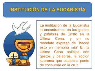 INSTITUCIÓN DE LA EUCARISTÍALa institución de la Eucaristía la encontramos en los gestos y palabras de Cristo en la Última Cena, y en su mandato expreso de “haced esto en memoria mía” En la Última Cena anticipa con gestos y palabras, la acción suprema que estaba a punto de consumar en la cruz.