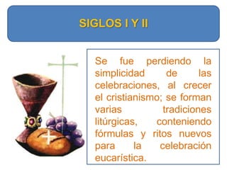 SIGLOS I Y IISe fue perdiendo la simplicidad de las celebraciones, al crecer el cristianismo; se forman varias tradiciones litúrgicas, conteniendo fórmulas y ritos nuevos para la celebración eucarística.