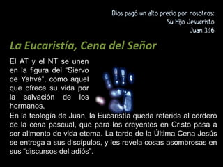 La Eucaristía, Cena del SeñorEl AT y el NT se unen en la figura del “Siervo de Yahvé”, como aquel que ofrece su vida por la salvación de los hermanos. En la teología de Juan, la Eucaristía queda referida al cordero de la cena pascual, que para los creyentes en Cristo pasa a ser alimento de vida eterna. La tarde de la Última Cena Jesús se entrega a sus discípulos, y les revela cosas asombrosas en sus “discursos del adiós”.