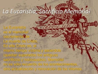 La Eucaristía, Sacrificio MemorialLa Eucaristía es el memorial sacramental de La muerte de Cristo, En ella Cristo es, al mismo tiempo víctima y sacerdote (quedan superados los antiguos sacrificios y holocaustos). Memorial no es sólo recuerdo de los acontecimientos, sino actualización y renovación de los mismos.