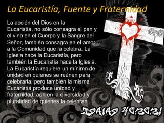 La Eucaristía, Fuente y FraternidadLa acción del Dios en la Eucaristía, no sólo consagra el pan y el vino en el Cuerpo y la Sangre del Señor, también consagra en el amor a la Comunidad que la celebra. La Iglesia hace la Eucaristía, pero también la Eucaristía hace la Iglesia. La Eucaristía requiere un mínimo de unidad en quienes se reúnen para celebrarla, pero también la misma Eucaristía produce unidad y fraternidad, aún en la diversidad y pluralidad de quienes la celebran .