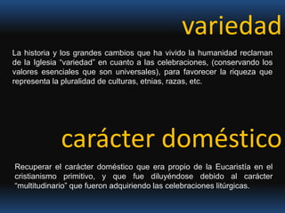 variedadLa historia y los grandes cambios que ha vivido la humanidad reclaman de la Iglesia “variedad” en cuanto a las celebraciones, (conservando los valores esenciales que son universales), para favorecer la riqueza que representa la pluralidad de culturas, etnias, razas, etc. carácter doméstico Recuperar el carácter doméstico que era propio de la Eucaristía en el cristianismo primitivo, y que fue diluyéndose debido al carácter “multitudinario” que fueron adquiriendo las celebraciones litúrgicas. 