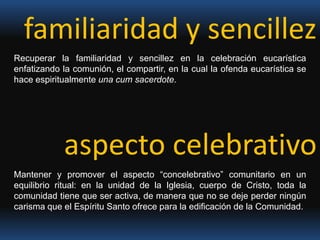 familiaridad y sencillez Recuperar la familiaridad y sencillez en la celebración eucarística enfatizando la comunión, el compartir, en la cual la ofenda eucarística se hace espiritualmente una cum sacerdote.aspecto celebrativoMantener y promover el aspecto “concelebrativo” comunitario en un equilibrio ritual: en la unidad de la Iglesia, cuerpo de Cristo, toda la comunidad tiene que ser activa, de manera que no se deje perder ningún carisma que el Espíritu Santo ofrece para la edificación de la Comunidad.