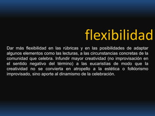 flexibilidad Dar más flexibilidad en las rúbricas y en las posibilidades de adaptar algunos elementos como las lecturas, a las circunstancias concretas de la comunidad que celebra. Infundir mayor creatividad (no improvisación en el sentido negativo del término) a las eucaristías de modo que la creatividad no se convierta en atropello a la estética o folklorismo improvisado, sino aporte al dinamismo de la celebración.