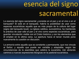 esencia del signo sacramentalLa esencia del signo sacramental ¿consiste en el pan y en el vino o en el banquete? Si está en el banquete, habría la posibilidad de usar como especies eucarísticas aquello que es más propio de la cultura del lugar (signo del banquete local). La Iglesia católica, eurocéntrica, ha mantenido la práctica de usar sólo el pan y el vino como especies eucarísticas, para guardar vinculación visible con el Cristo histórico y con los elementos que él empleó en la última cena. La apertura hacia el tercer mundo pone nuevamente la cuestión en discusión. La armonía entre aquello que es constante y permanente, que nos vincula al Señor; y aquello que puede ser variable y adaptable, según las circunstancias de la asamblea que celebra la eucaristía, irán abriendo caminos a nuevas expresiones litúrgicas en la pastoral eucarística.