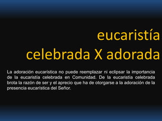 eucaristíacelebrada X adoradaLa adoración eucarística no puede reemplazar ni eclipsar la importancia de la eucaristía celebrada en Comunidad. De la eucaristía celebrada brota la razón de ser y el aprecio que ha de otorgarse a la adoración de la presencia eucarística del Señor.