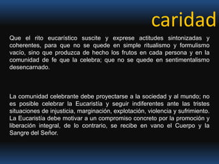 caridad Que el rito eucarístico suscite y exprese actitudes sintonizadas y coherentes, para que no se quede en simple ritualismo y formulismo vacío, sino que produzca de hecho los frutos en cada persona y en la comunidad de fe que la celebra; que no se quede en sentimentalismo desencarnado. La comunidad celebrante debe proyectarse a la sociedad y al mundo; no es posible celebrar la Eucaristía y seguir indiferentes ante las tristes situaciones de injusticia, marginación, explotación, violencia y sufrimiento. La Eucaristía debe motivar a un compromiso concreto por la promoción y liberación integral, de lo contrario, se recibe en vano el Cuerpo y la Sangre del Señor.