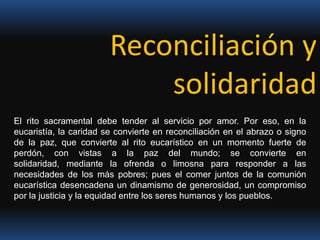 Reconciliación y solidaridadEl rito sacramental debe tender al servicio por amor. Por eso, en la eucaristía, la caridad se convierte en reconciliación en el abrazo o signo de la paz, que convierte al rito eucarístico en un momento fuerte de perdón, con vistas a la paz del mundo; se convierte en solidaridad, mediante la ofrenda o limosna para responder a las necesidades de los más pobres; pues el comer juntos de la comunión eucarística desencadena un dinamismo de generosidad, un compromiso por la justicia y la equidad entre los seres humanos y los pueblos.