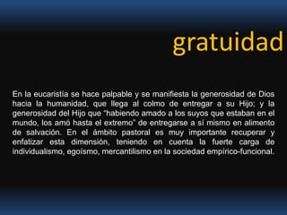 gratuidadEn la eucaristía se hace palpable y se manifiesta la generosidad de Dios hacia la humanidad, que llega al colmo de entregar a su Hijo; y la generosidad del Hijo que “habiendo amado a los suyos que estaban en el mundo, los amó hasta el extremo” de entregarse a sí mismo en alimento de salvación. En el ámbito pastoral es muy importante recuperar y enfatizar esta dimensión, teniendo en cuenta la fuerte carga de individualismo, egoísmo, mercantilismo en la sociedad empírico-funcional.