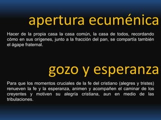 apertura ecuménicaHacer de la propia casa la casa común, la casa de todos, recordando cómo en sus orígenes, junto a la fracción del pan, se compartía también el ágape fraternal.gozo y esperanza Para que los momentos cruciales de la fe del cristiano (alegres y tristes) renueven la fe y la esperanza, animen y acompañen el caminar de los creyentes y motiven su alegría cristiana, aun en medio de las tribulaciones.