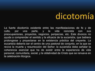 dicotomíaLa fuerte dicotomía existente entre las manifestaciones de fe y de culto, por una parte, y la vida concreta con sus preocupaciones, proyectos, negocios, peripecias, etc. Este divorcio no ayuda a comprender el sentido y la eficacia de la eucaristía, que bebiera prolongarse y proyectarse en la existencia práctica del creyente. La eucaristía debería ser el centro de una pastoral de conjunto, en la que se revive la muerte y resurrección del Señor; la eucaristía debe señalar la coherencia esencial que ha de existir entre la experiencia de vida personal, comunitaria, social, y la oblatividad de Cristo que se renueva en la celebración litúrgica.