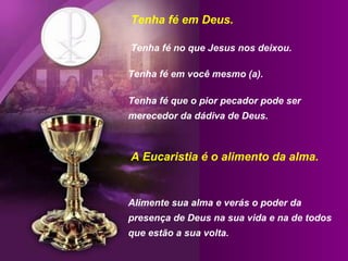 Tenha fé em Deus.  Tenha fé no que Jesus nos deixou.  Tenha fé em você mesmo (a).  Tenha fé que o pior pecador pode ser merecedor da dádiva de Deus. Alimente sua alma e verás o poder da presença de Deus na sua vida e na de todos que estão a sua volta. A Eucaristia é o alimento da alma. 