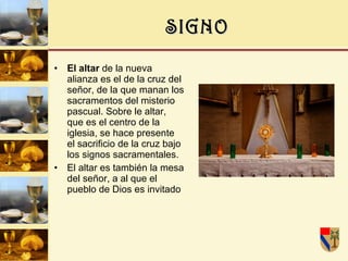 SIGNO El altar  de la nueva alianza es el de la cruz del señor, de la que manan los sacramentos del misterio pascual. Sobre le altar, que es el centro de la iglesia, se hace presente el sacrificio de la cruz bajo los signos sacramentales. El altar es también la mesa del señor, a al que el pueblo de Dios es invitado 