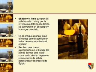 El pan y el vino  que por las palabras de cristo y por la invocación del Espíritu Santo se convergen en el cuerpo y la sangre de cristo. En la antigua alianza, eran ofrecidos como sacrificio en señal de reconocimiento al creador Reciben una nueva significación en el Éxodo, los panes ácimos que Israel come cada año en la pascua conmemoran la salida apresurada y liberadora de Egipto 