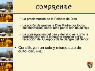 COMPRENDE La proclamación de la Palabra de Dios La acción de gracias a Dios Padre por todos sus beneficios, sobre todo por el don de su Hijo La consagración del pan y del vino así como la participación en el banquete litúrgico por la recepción del Cuerpo y de la Sangre del Señor:  Constituyen un solo y mismo acto de culto  (CEC, 1408) . 