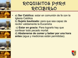 REQUISITOS PARA RECIBIRLO a)  Ser Católico:  estar en comunión de fe con la Iglesia Católica b)  Sujeto bautizado:  para que sea capaz de recibir validamente la Eucaristía c)  Estar en gracia:  Para lograrlo hay que confesar todo pecado mortal. d)  Abstenerse de comer y beber por una hora antes  (agua y medicinas están permitidas).  
