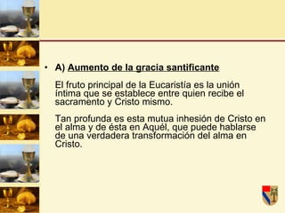 A)  Aumento de la gracia santificante El fruto principal de la Eucaristía es la unión íntima que se establece entre quien recibe el sacramento y Cristo mismo. Tan profunda es esta mutua inhesión de Cristo en el alma y de ésta en Aquél, que puede hablarse de una verdadera transformación del alma en Cristo. 