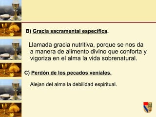 B)  Gracia sacramental específica . Llamada gracia nutritiva, porque se nos da a manera de alimento divino que conforta y vigoriza en el alma la vida sobrenatural. C)  Perdón de los pecados veniales. Alejan del alma la debilidad espiritual.  