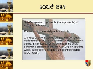 ¿QUÉ ES? Sacrificio porque representa (hace presente) el sacrificio de la cruz. Porque es su memorial y aplica su fruto. Cristo se ofreció a Dios Padre una vez por todas, muriendo en la cruz, a fin de realizar una redención eterna. Sin embargo, como su muerte no debía poner fin a su sacerdocio (Hb 7, 24.27), en la última Cena, quiso dejar a la Iglesia un sacrificio visible (CEC, 1366). 