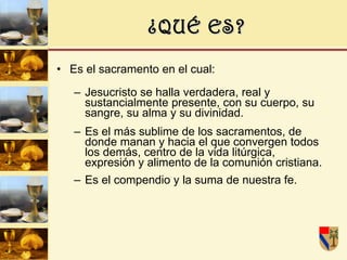 ¿QUÉ ES? Es el sacramento en el cual: Jesucristo se halla verdadera, real y sustancialmente presente, con su cuerpo, su sangre, su alma y su divinidad. Es el más sublime de los sacramentos, de donde manan y hacia el que convergen todos los demás, centro de la vida litúrgica, expresión y alimento de la comunión cristiana. Es el compendio y la suma de nuestra fe.   