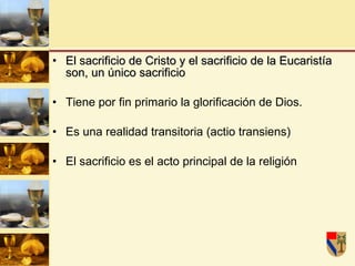 El sacrificio de Cristo y el sacrificio de la Eucaristía son, un único sacrificio  Tiene por fin primario la glorificación de Dios. Es una realidad transitoria (actio transiens)  El sacrificio es el acto principal de la religión  