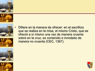 Difiere en la manera de ofrecer: en el sacrificio que se realiza en la misa, el mismo Cristo, que se ofreció a sí mismo una vez de manera cruenta sobre en la cruz, es contenido e inmolado de manera no cruenta (CEC, 1367). 