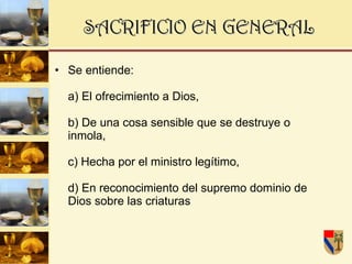 SACRIFICIO EN GENERAL   Se entiende:  a) El ofrecimiento a Dios,  b) De una cosa sensible que se destruye o inmola,  c) Hecha por el ministro legítimo,  d) En reconocimiento del supremo dominio de Dios sobre las criaturas  