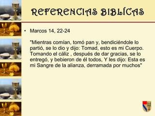 REFERENCIAS BIBLÍCAS Marcos 14, 22-24  "Mientras comían, tomó pan y, bendiciéndole lo partió, se lo dio y dijo: Tomad, esto es mi Cuerpo. Tomando el cáliz , después de dar gracias, se lo entregó, y bebieron de él todos, Y les dijo: Esta es mi Sangre de la alianza, derramada por muchos"  