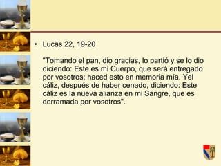 Lucas 22, 19-20  "Tomando el pan, dio gracias, lo partió y se lo dio diciendo: Este es mi Cuerpo, que será entregado por vosotros; haced esto en memoria mía. Yel cáliz, después de haber cenado, diciendo: Este cáliz es la nueva alianza en mi Sangre, que es derramada por vosotros".  