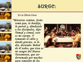 SURGE: En la Última Cena   “ Mientras comían, Jesús tomó pan, lo bendijo, lo partió y, dándoselo a los discípulos, dijo: Tomad y comed, esto es mi cuerpo. Y tomando el cáliz y dando gracias, se lo dio, diciendo: Bebed de él todos, que ésta es mi sangre del Nuevo Testamento, que ser derramada por muchos para remisión de los pecados “(Mt. 26, 26-28). 