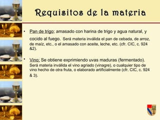 Requisitos de la materia Pan de trigo ; amasado con harina de trigo y agua natural, y cocido al fuego.   Será materia inválida el pan de cebada, de arroz, de maíz, etc., o el amasado con aceite, leche, etc. (cfr. CIC, c. 924 &2). Vino;  S e obtiene exprimiendo uvas maduras (fermentado).   Será materia inválida el vino agriado (vinagre), o cualquier tipo de vino hecho de otra fruta, o elaborado artificialmente (cfr. CIC, c. 924 & 3).   