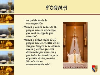 FORMA Las palabras de la consagración -"Tomad y comed todos de él, porque esto es mi Cuerpo, que será entregado por vosotros". -"Tomad y bebed todos de él, porque éste es el cáliz de mi Sangre, Sangre de la alianza nueva y eterna que será derramada por vosotros y por todos los hombres para el perdón de los pecados. Haced esto en conmemoración mía". 