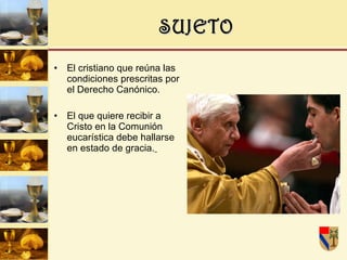 SUJETO El cristiano que reúna las condiciones prescritas por el Derecho Canónico. El que quiere recibir a Cristo en la Comunión eucarística debe hallarse en estado de gracia.   