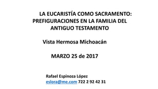 LA EUCARISTÍA COMO SACRAMENTO:
PREFIGURACIONES EN LA FAMILIA DEL
ANTIGUO TESTAMENTO
Vista Hermosa Michoacán
MARZO 25 de 2017
Rafael Espinoza López
eslora@me.com 722 2 92 42 31
 