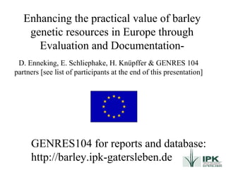 Enhancing the practical value of barley genetic resources in Europe through Evaluation and Documentation- GENRES104 for reports and database: http://barley.ipk-gatersleben.de D. Enneking, E. Schliephake, H. Knüpffer & GENRES 104 partners [see list of participants at the end of this presentation] 