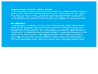 Unpublished Work of Novell, Inc. All Rights Reserved.
This work is an unpublished work and contains confidential, proprietary, and trade secret information of Novell, Inc.
Access to this work is restricted to Novell employees who have a need to know to perform tasks within the scope
of their assignments. No part of this work may be practiced, performed, copied, distributed, revised, modified,
translated, abridged, condensed, expanded, collected, or adapted without the prior written consent of Novell, Inc.
Any use or exploitation of this work without authorization could subject the perpetrator to criminal and civil liability.


General Disclaimer
This document is not to be construed as a promise by any participating company to develop, deliver, or market a
product. It is not a commitment to deliver any material, code, or functionality, and should not be relied upon in
making purchasing decisions. Novell, Inc. makes no representations or warranties with respect to the contents
of this document, and specifically disclaims any express or implied warranties of merchantability or fitness for any
particular purpose. The development, release, and timing of features or functionality described for Novell products
remains at the sole discretion of Novell. Further, Novell, Inc. reserves the right to revise this document and to
make changes to its content, at any time, without obligation to notify any person or entity of such revisions or
changes. All Novell marks referenced in this presentation are trademarks or registered trademarks of Novell, Inc.
in the United States and other countries. All third-party trademarks are the property of their respective owners.
 