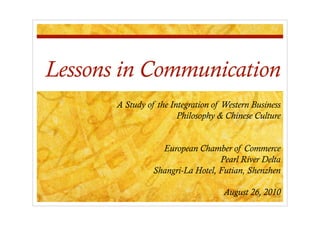 Lessons in Communication
       A Study of the Integration of Western Business
                        Philosophy & Chinese Culture


                   European Chamber of Commerce
                                   Pearl River Delta
                 Shangri-La Hotel, Futian, Shenzhen

                                     August 26, 2010
 
