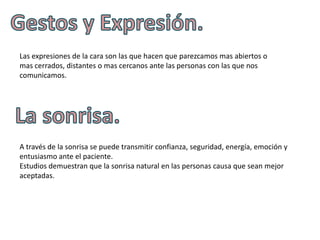 Las expresiones de la cara son las que hacen que parezcamos mas abiertos o
mas cerrados, distantes o mas cercanos ante las personas con las que nos
comunicamos.




A través de la sonrisa se puede transmitir confianza, seguridad, energía, emoción y
entusiasmo ante el paciente.
Estudios demuestran que la sonrisa natural en las personas causa que sean mejor
aceptadas.
 