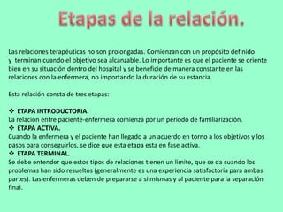 Las relaciones terapéuticas no son prolongadas. Comienzan con un propósito definido
y terminan cuando el objetivo sea alcanzable. Lo importante es que el paciente se oriente
bien en su situación dentro del hospital y se beneficie de manera constante en las
relaciones con la enfermera, no importando la duración de su estancia.

Esta relación consta de tres etapas:

 ETAPA INTRODUCTORIA.
La relación entre paciente-enfermera comienza por un periodo de familiarización.
 ETAPA ACTIVA.
Cuando la enfermera y el paciente han llegado a un acuerdo en torno a los objetivos y los
pasos para conseguirlos, se dice que esta etapa esta en fase activa.
 ETAPA TERMINAL.
Se debe entender que estos tipos de relaciones tienen un limite, que se da cuando los
problemas han sido resueltos (generalmente es una experiencia satisfactoria para ambas
partes). Las enfermeras deben de prepararse a si mismas y al paciente para la separación
final.
 