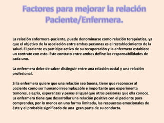 La relación enfermera-paciente, puede denominarse como relación terapéutica, ya
que el objetivo de la asociación entre ambas personas es el restablecimiento de la
salud. El paciente es participe activo de su recuperación y la enfermera establece
un contrato con esto. Este contrato entre ambos define las responsabilidades de
cada uno.

La enfermera debe de saber distinguir entre una relación social y una relación
profesional.

Si la enfermera quiere que una relación sea buena, tiene que reconocer al
paciente como ser humano irreemplazable e importante que experimenta
temores, alegría, esperanzas y penas al igual que otras personas que ella conoce.
La enfermera tiene que desarrollar una relación positiva con el paciente para
comprender, por lo menos en una forma limitada, las respuestas emocionales de
éste y el probable significado de una gran parte de su conducta.
 