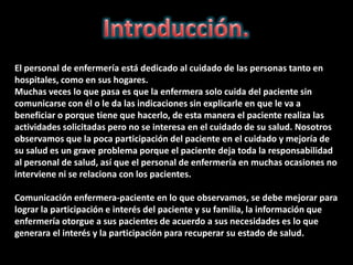 El personal de enfermería está dedicado al cuidado de las personas tanto en
hospitales, como en sus hogares.
Muchas veces lo que pasa es que la enfermera solo cuida del paciente sin
comunicarse con él o le da las indicaciones sin explicarle en que le va a
beneficiar o porque tiene que hacerlo, de esta manera el paciente realiza las
actividades solicitadas pero no se interesa en el cuidado de su salud. Nosotros
observamos que la poca participación del paciente en el cuidado y mejoría de
su salud es un grave problema porque el paciente deja toda la responsabilidad
al personal de salud, así que el personal de enfermería en muchas ocasiones no
interviene ni se relaciona con los pacientes.

Comunicación enfermera-paciente en lo que observamos, se debe mejorar para
lograr la participación e interés del paciente y su familia, la información que
enfermería otorgue a sus pacientes de acuerdo a sus necesidades es lo que
generara el interés y la participación para recuperar su estado de salud.
 