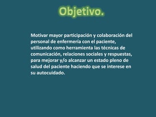 Motivar mayor participación y colaboración del
personal de enfermería con el paciente,
utilizando como herramienta las técnicas de
comunicación, relaciones sociales y respuestas,
para mejorar y/o alcanzar un estado pleno de
salud del paciente haciendo que se interese en
su autocuidado.
 
