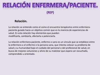 Relación.
La relación se entiende como el como el encuentro terapéutico entre enfermera-
paciente guiado hacia un objetivo común que es la vivencia de experiencias de
salud. En esta relación hay elementos que pueden
modificarla, cambiarla, afectarla o potenciarla.

La relación enfermera-paciente, enfermo o sano es un vinculo que se establece entre
la enfermera o el enfermo o la persona sana, que intenta colocar su problema de
salud y su humanidad bajo el cuidado del personal o del profesional de salud, en
busca de mejores soluciones y alivio de su malestar que espera ser escuchado,
comprendido u orientado.
 