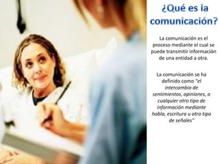 La comunicación es el
 proceso mediante el cual se
puede transmitir información
    de una entidad a otra.


  La comunicación se ha
    definido como "el
      intercambio de
sentimientos, opiniones, o
  cualquier otro tipo de
  información mediante
habla, escritura u otro tipo
        de señales"
 