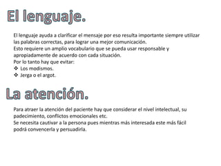 El lenguaje ayuda a clarificar el mensaje por eso resulta importante siempre utilizar
las palabras correctas, para lograr una mejor comunicación.
Esto requiere un amplio vocabulario que se pueda usar responsable y
apropiadamente de acuerdo con cada situación.
Por lo tanto hay que evitar:
 Los modismos.
 Jerga o el argot.




Para atraer la atención del paciente hay que considerar el nivel intelectual, su
padecimiento, conflictos emocionales etc.
Se necesita cautivar a la persona pues mientras más interesada este más fácil
podrá convencerla y persuadirla.
 