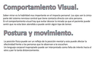 Saber mirar es la habilidad mas importante en el impacto personal. Los ojos son la única
parte del sistema nervioso central que tiene contacto directo con otra persona.
En el comportamiento visual hay que evitar desviar la mirada ya que el paciente puede
sentir que no esta bien atendido o puede sentir algún tipo de temor.




La posición física puede ser un reflejo de la posición mental y esto puede afectar la
efectividad frente a las personas que te observan o te escuchan.
Un lenguaje corporal inapropiado puede ser interpretado como falta de interés hacia el
otro y por lo tanto distanciamiento.
 