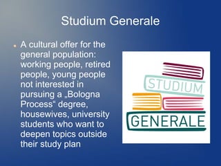 Studium Generale
   A cultural offer for the
    general population:
    working people, retired
    people, young people
    not interested in
    pursuing a „Bologna
    Process“ degree,
    housewives, university
    students who want to
    deepen topics outside
    their study plan
 