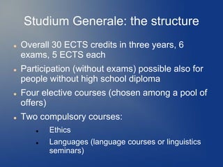 Studium Generale: the structure
   Overall 30 ECTS credits in three years, 6
    exams, 5 ECTS each
   Participation (without exams) possible also for
    people without high school diploma
   Four elective courses (chosen among a pool of
    offers)
   Two compulsory courses:
          Ethics
          Languages (language courses or linguistics
           seminars)
 