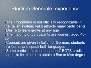 Studium Generale: experience

The programme is not officially recognizable in
the Italian system, yet it attracts many participants
Desire to learn grows at any age

The majority of participants are women, aged 40-

60
Courses are given in Italian or German, students

are locals, and speak both languages
Some participant plans to „spend“ ECTS credit

points, in the future, to obtain a Bsc or Msc degree
 