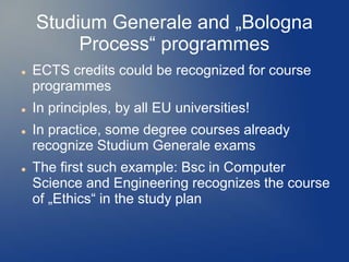 Studium Generale and „Bologna
         Process“ programmes
   ECTS credits could be recognized for course
    programmes
   In principles, by all EU universities!
   In practice, some degree courses already
    recognize Studium Generale exams
   The first such example: Bsc in Computer
    Science and Engineering recognizes the course
    of „Ethics“ in the study plan
 